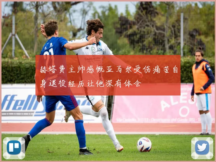 赫塔费主帅感慨亚马尔受伤痛苦自身退役经历让他深有体会