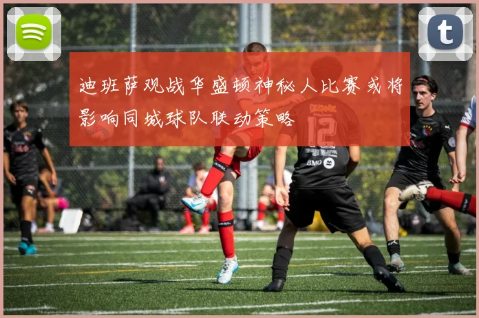 迪班萨观战华盛顿神秘人比赛或将影响同城球队联动策略