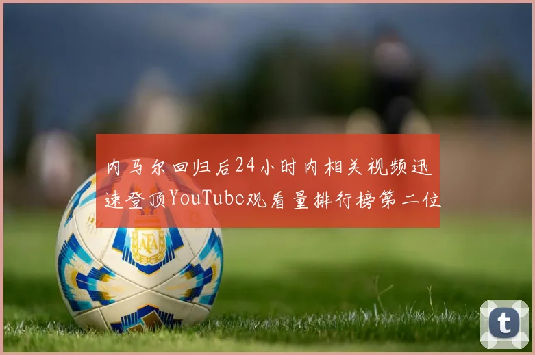 内马尔回归后24小时内相关视频迅速登顶YouTube观看量排行榜第二位