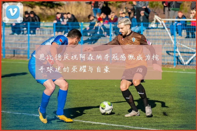 恩比德庆祝阿森纳夺冠感慨成为枪手球迷的荣耀与自豪
