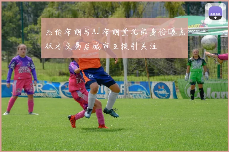 杰伦布朗与AJ布朗堂兄弟身份曝光双方交易后城市互换引关注