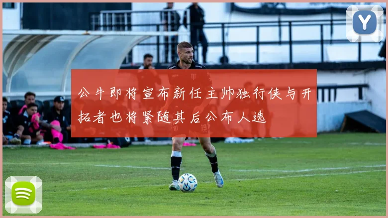 公牛即将宣布新任主帅独行侠与开拓者也将紧随其后公布人选