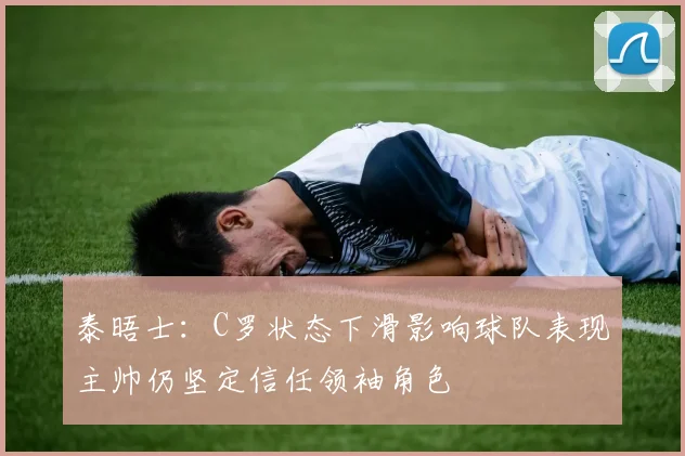 泰晤士：C罗状态下滑影响球队表现主帅仍坚定信任领袖角色