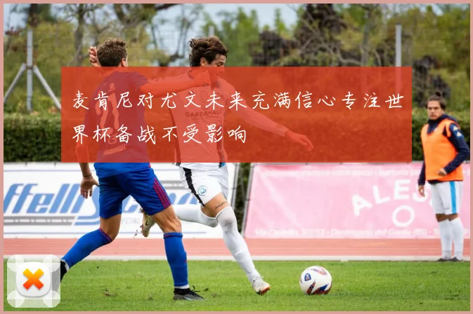 麦肯尼对尤文未来充满信心专注世界杯备战不受影响