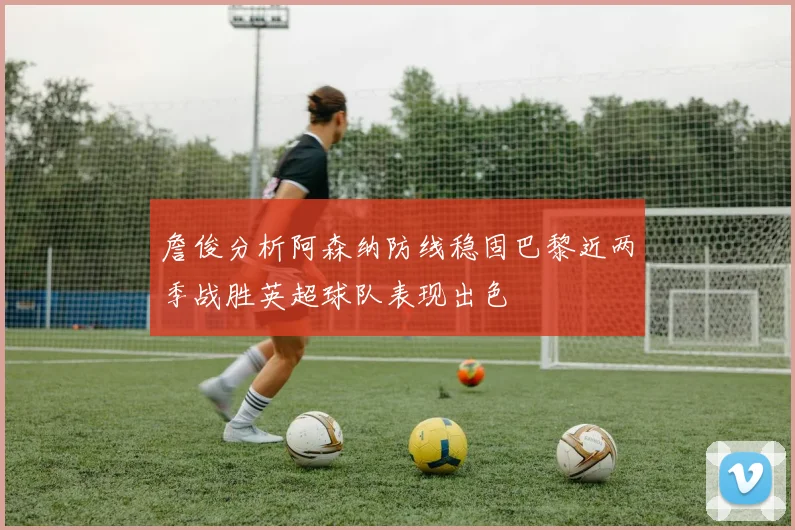 詹俊分析阿森纳防线稳固巴黎近两季战胜英超球队表现出色