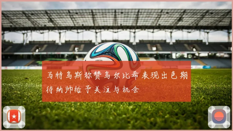 马特乌斯称赞乌尔比希表现出色期待纳帅给予关注与机会