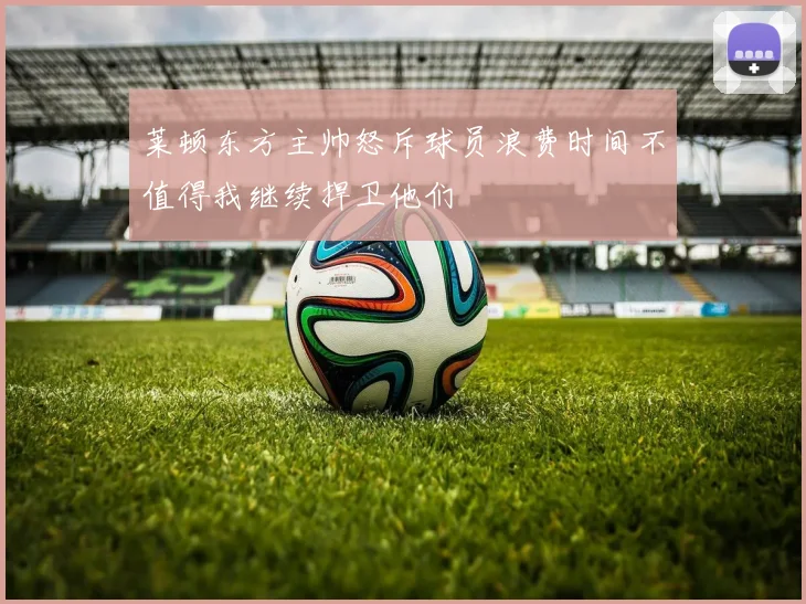 莱顿东方主帅怒斥球员浪费时间不值得我继续捍卫他们