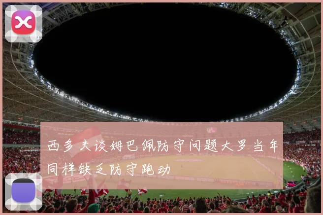 西多夫谈姆巴佩防守问题大罗当年同样缺乏防守跑动