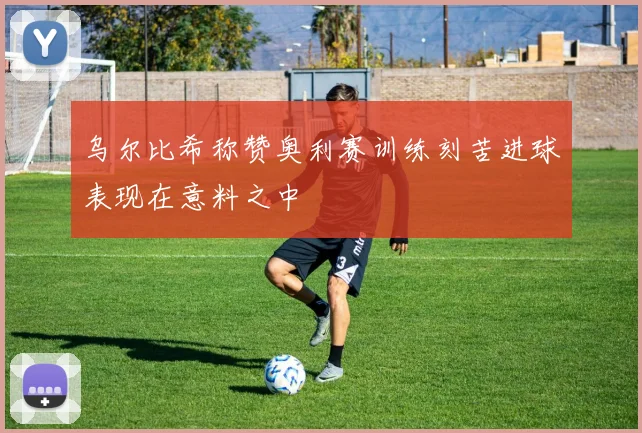 乌尔比希称赞奥利赛训练刻苦进球表现在意料之中