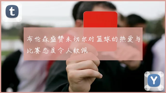 布伦森盛赞米切尔对篮球的热爱与比赛态度令人钦佩