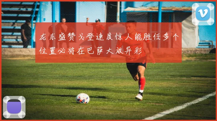 龙东盛赞戈登速度惊人能胜任多个位置必将在巴萨大放异彩
