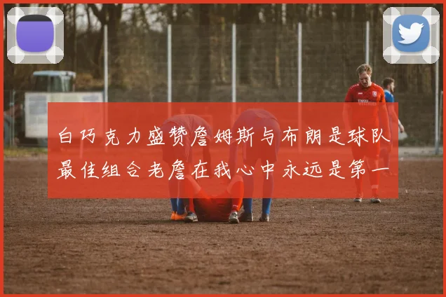 白巧克力盛赞詹姆斯与布朗是球队最佳组合老詹在我心中永远是第一人