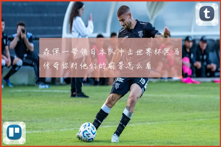 森保一带领日本队冲击世界杯黑马传奇你对他们的前景怎么看