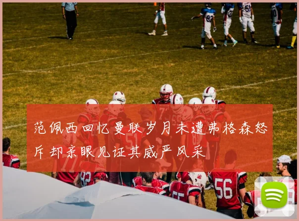 范佩西回忆曼联岁月未遭弗格森怒斥却亲眼见证其威严风采