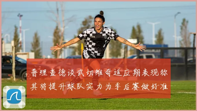 普理查德谈武切维奇适应期表现称其将提升球队实力为季后赛做好准备