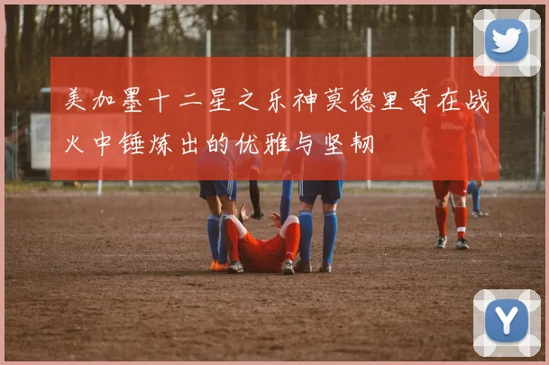 美加墨十二星之乐神莫德里奇在战火中锤炼出的优雅与坚韧