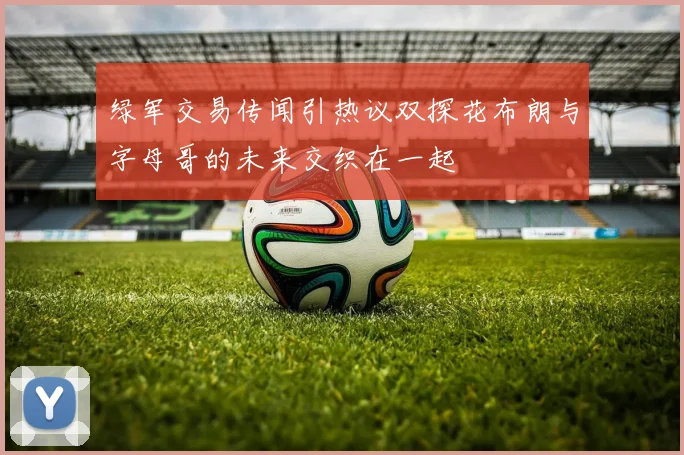 绿军交易传闻引热议双探花布朗与字母哥的未来交织在一起